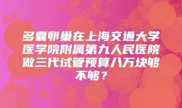 多囊卵巢在上海交通大学医学院附属第九人民医院做三代试管预算八万块够不够？