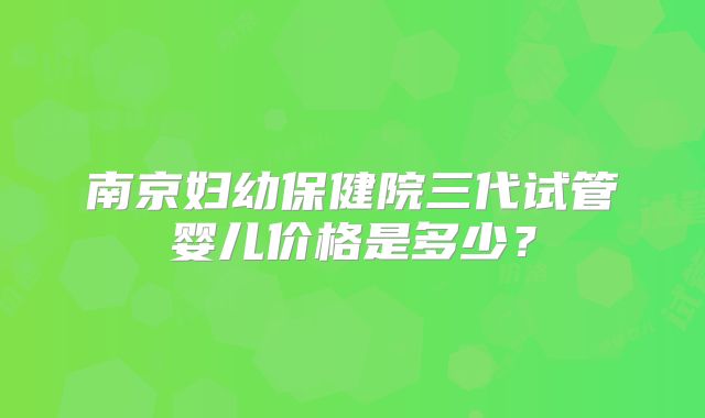 南京妇幼保健院三代试管婴儿价格是多少?