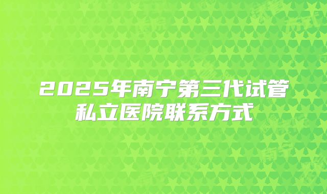 2025年南宁第三代试管私立医院联系方式
