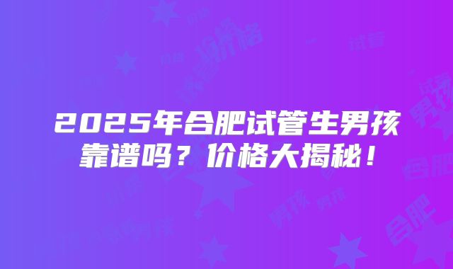 2025年合肥试管生男孩靠谱吗？价格大揭秘！