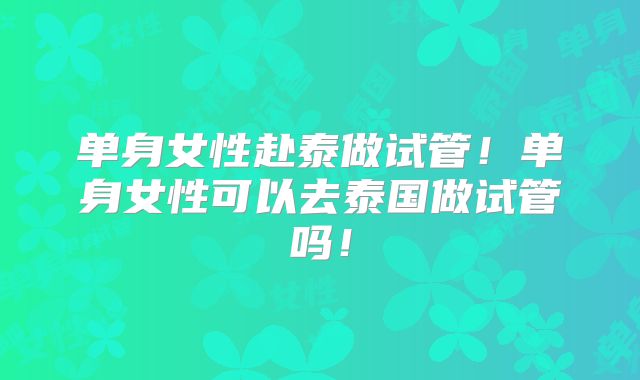 单身女性赴泰做试管！单身女性可以去泰国做试管吗！