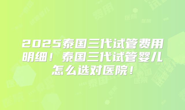 2025泰国三代试管费用明细!泰国三代试管婴儿怎么选对医院!