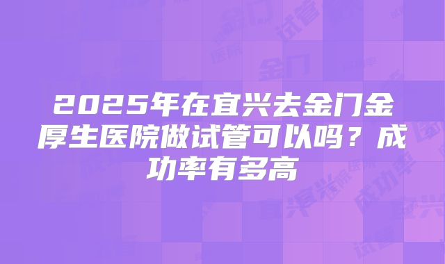 2025年在宜兴去金门金厚生医院做试管可以吗？成功率有多高