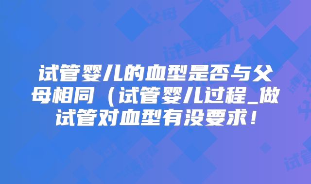 试管婴儿的血型是否与父母相同(试管婴儿过程_做试管对血型有没要求!