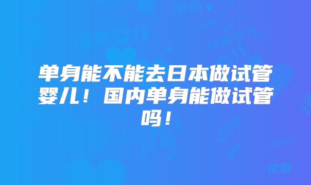 单身能不能去日本做试管婴儿！国内单身能做试管吗！