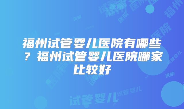 福州试管婴儿医院有哪些？福州试管婴儿医院哪家比较好