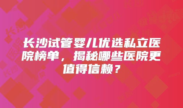 长沙试管婴儿优选私立医院榜单，揭秘哪些医院更值得信赖？