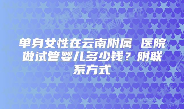 单身女性在云南附属 医院做试管婴儿多少钱？附联系方式