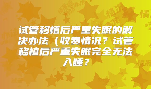试管移植后严重失眠的解决办法（收费情况？试管移植后严重失眠完全无法入睡？