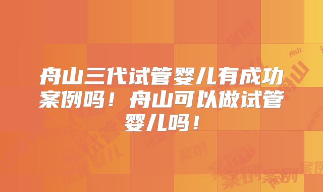 舟山三代试管婴儿有成功案例吗!舟山可以做试管婴儿吗!