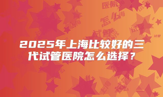 2025年上海比较好的三代试管医院怎么选择？