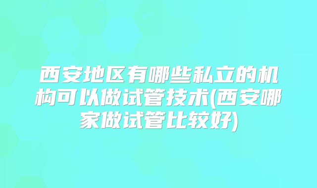 西安地区有哪些私立的机构可以做试管技术(西安哪家做试管比较好)