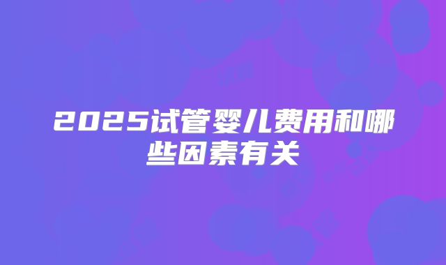 2025试管婴儿费用和哪些因素有关