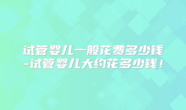 试管婴儿一般花费多少钱-试管婴儿大约花多少钱！