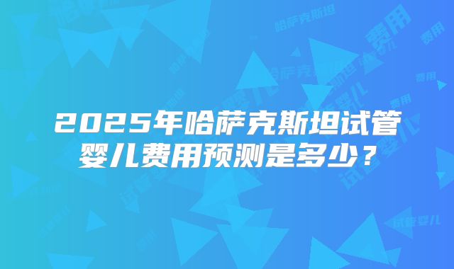 2025年哈萨克斯坦试管婴儿费用预测是多少？