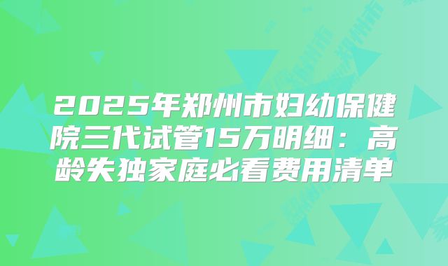 2025年郑州市妇幼保健院三代试管15万明细：高龄失独家庭必看费用清单