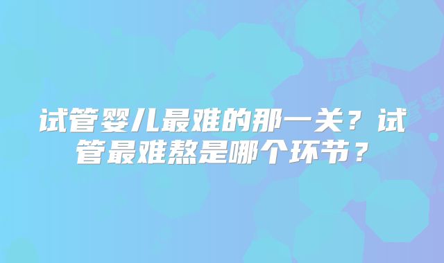 试管婴儿最难的那一关?试管最难熬是哪个环节?