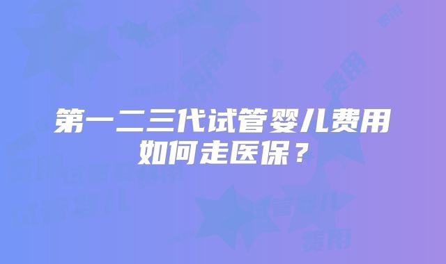 第一二三代试管婴儿费用如何走医保？