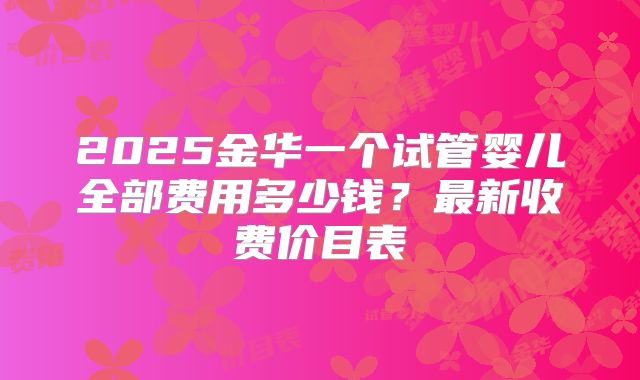 2025金华一个试管婴儿全部费用多少钱？最新收费价目表