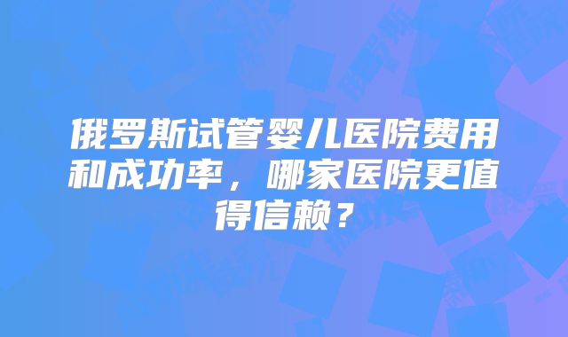 俄罗斯试管婴儿医院费用和成功率，哪家医院更值得信赖？