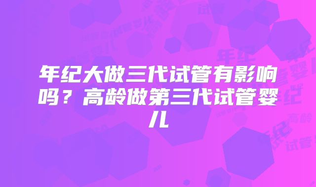 年纪大做三代试管有影响吗？高龄做第三代试管婴儿