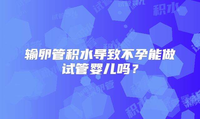 输卵管积水导致不孕能做试管婴儿吗？