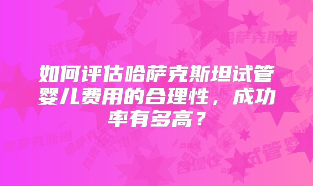 如何评估哈萨克斯坦试管婴儿费用的合理性,成功率有多高?