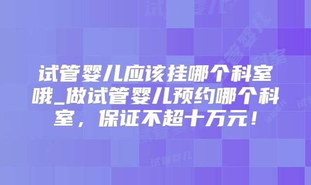试管婴儿应该挂哪个科室哦_做试管婴儿预约哪个科室,保证不超十万元!