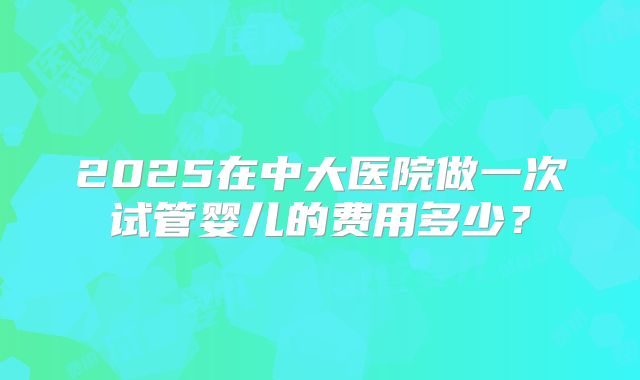 2025在中大医院做一次试管婴儿的费用多少？
