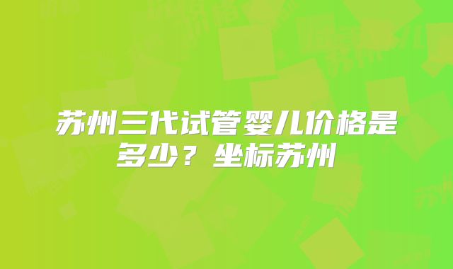 苏州三代试管婴儿价格是多少？坐标苏州