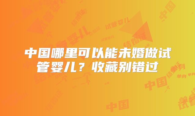 中国哪里可以能未婚做试管婴儿?收藏别错过