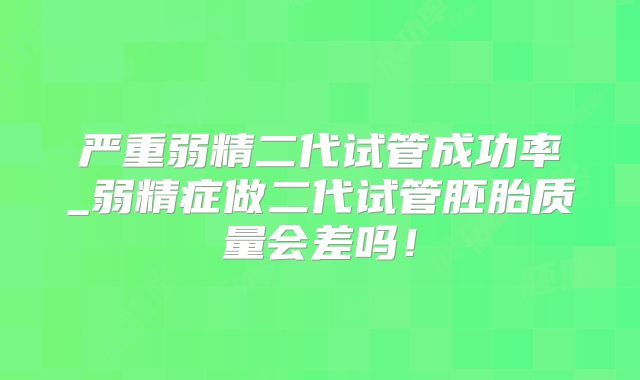 严重弱精二代试管成功率_弱精症做二代试管胚胎质量会差吗！