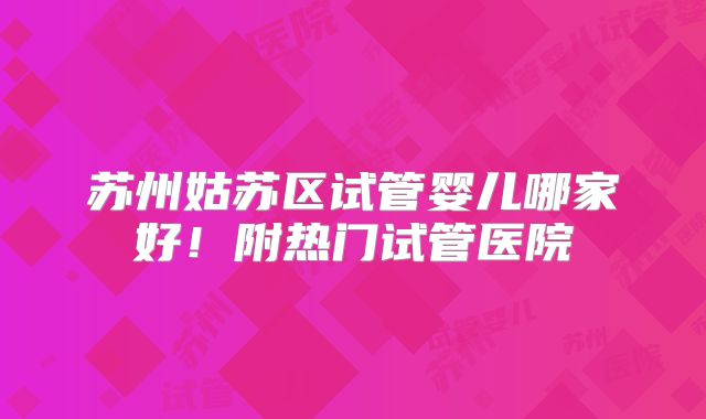 苏州姑苏区试管婴儿哪家好！附热门试管医院