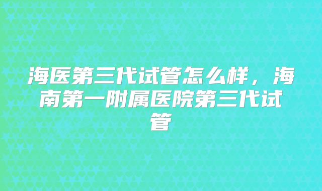海医第三代试管怎么样，海南第一附属医院第三代试管