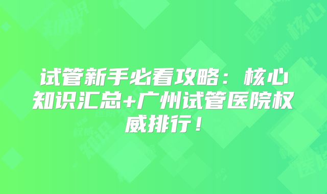 试管新手必看攻略：核心知识汇总+广州试管医院权威排行！