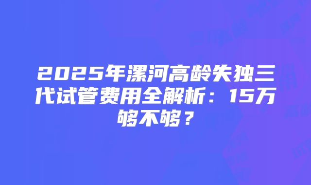 2025年漯河高龄失独三代试管费用全解析：15万够不够？