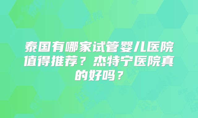 泰国有哪家试管婴儿医院值得推荐？杰特宁医院真的好吗？