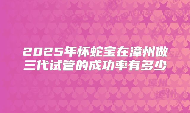 2025年怀蛇宝在漳州做三代试管的成功率有多少