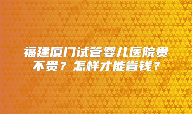 福建厦门试管婴儿医院贵不贵？怎样才能省钱？