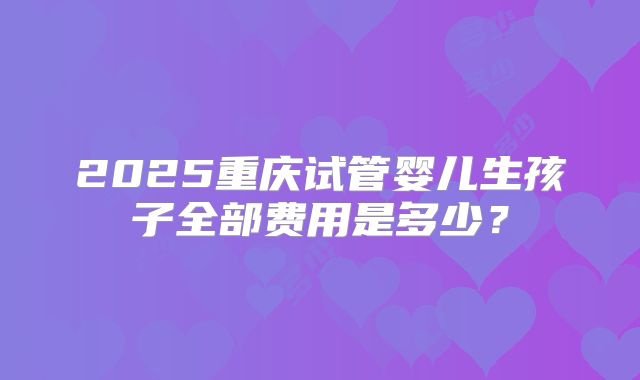 2025重庆试管婴儿生孩子全部费用是多少？