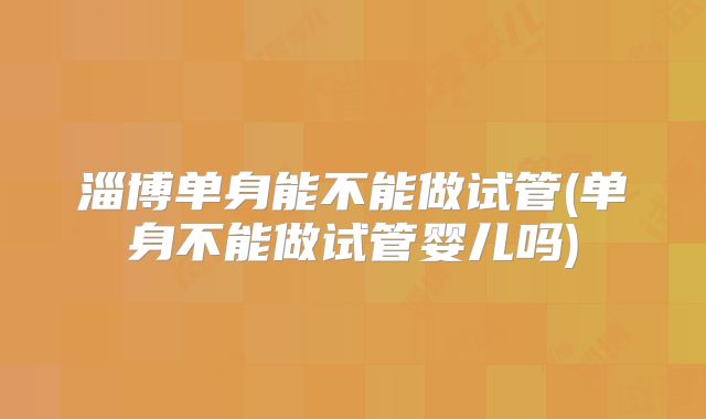 淄博单身能不能做试管(单身不能做试管婴儿吗)