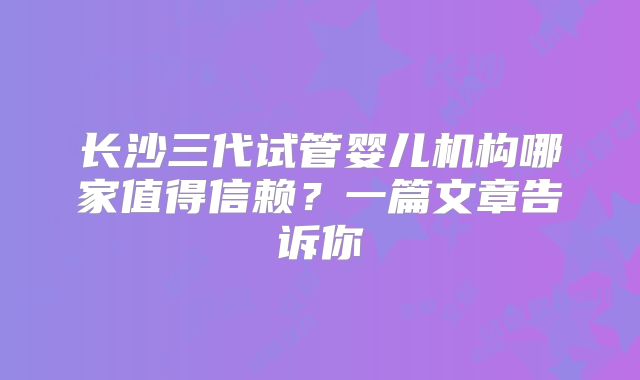 长沙三代试管婴儿机构哪家值得信赖?一篇文章告诉你
