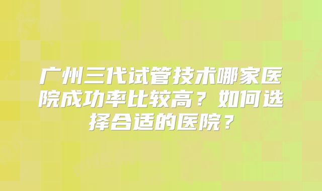 广州三代试管技术哪家医院成功率比较高？如何选择合适的医院？
