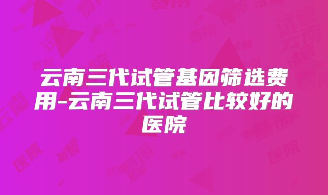 云南三代试管基因筛选费用-云南三代试管比较好的医院