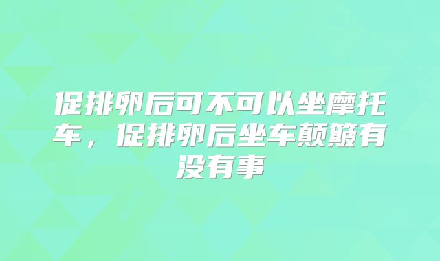 促排卵后可不可以坐摩托车，促排卵后坐车颠簸有没有事