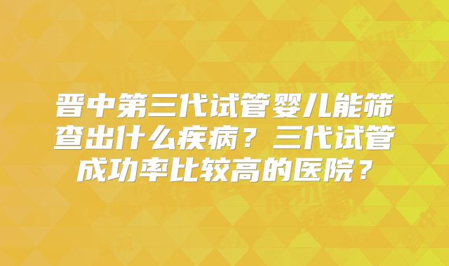晋中第三代试管婴儿能筛查出什么疾病？三代试管成功率比较高的医院？