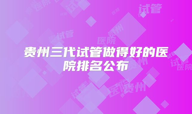 贵州三代试管做得好的医院排名公布
