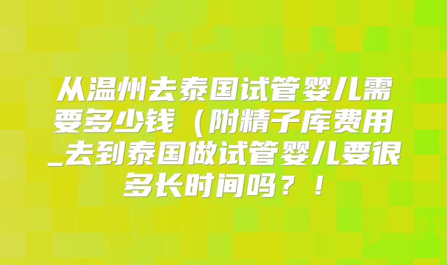 从温州去泰国试管婴儿需要多少钱(附精子库费用_去到泰国做试管婴儿要很多长时间吗?!