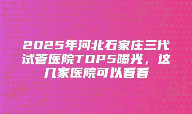 2025年河北石家庄三代试管医院TOP5曝光，这几家医院可以看看