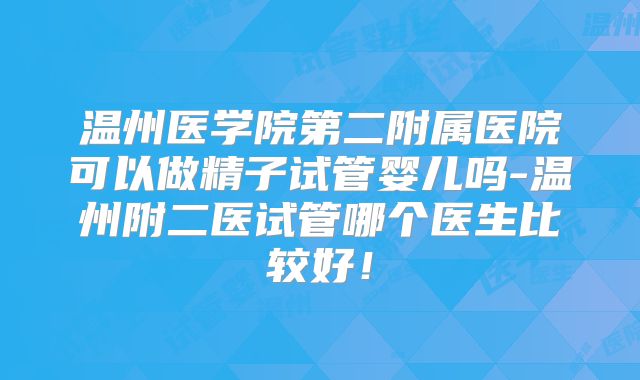 温州医学院第二附属医院可以做精子试管婴儿吗-温州附二医试管哪个医生比较好！